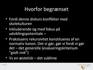 Hvorfor begrænset
• Fordi denne diskurs konflikter med
skolekulturen
• Inkluderende og med fokus på
udviklingspotentiale –
• Praksissens rekursivitet konstitueres af en
normativ kanon. Det vi gør, gør vi fordi vi gør
det – det generelle (evalueringskriterium
”godt nok”)
• Vs en æstetisk – det sublime
 