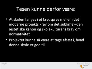Tesen kunne derfor være:
• At skolen fanges i et krydspres mellem det
moderne projekts krav om det sublime –den
æstetiske kanon og skolekulturens krav om
normativitet
• Projektet kunne så være at tage afsæt i, hvad
denne skole er god til
 