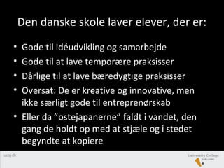 Den danske skole laver elever, der er:
• Gode til idéudvikling og samarbejde
• Gode til at lave temporære praksisser
• Dårlige til at lave bæredygtige praksisser
• Oversat: De er kreative og innovative, men
ikke særligt gode til entreprenørskab
• Eller da ”ostejapanerne” faldt i vandet, den
gang de holdt op med at stjæle og i stedet
begyndte at kopiere
 