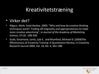 Kreativitetstræning
• Virker det?
• Kilgour, Mark, Scott Koslow. 2009: “Why and how do creative thinking
techniques work?: Trading off originality and appropriateness to make
more creative advertising”, in Journal of the Academy of Marketing
Science, 37 (3) : 298-309.
• Scott, Ginamarie, Leritz, Lyle E. and Mumford, Michael D. (2004)The
Effectiveness of Creativity Training: A Quantitative Review, in Creativity
Research Journal 2004, Vol. 16, No. 4, 361–388
 