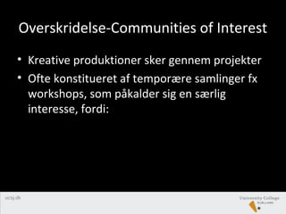 Overskridelse-Communities of Interest
• Kreative produktioner sker gennem projekter
• Ofte konstitueret af temporære samlinger fx
workshops, som påkalder sig en særlig
interesse, fordi:
 