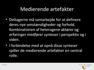 Medierende artefakter
• Deltagerne må samarbejde for at definere
deres nye omstændigheder og forhold.
Kombinationen af heterogene aktører og
erfaringer medfører synteser i perspektiv og i
viden.
• I forbindelse med at opnå disse synteser
spiller de medierende artefakter en central
rolle.
 