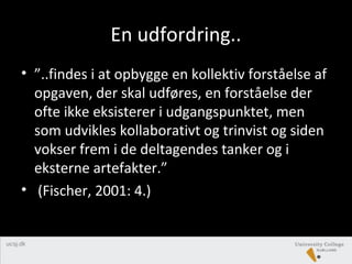En udfordring..
• ”..findes i at opbygge en kollektiv forståelse af
opgaven, der skal udføres, en forståelse der
ofte ikke eksisterer i udgangspunktet, men
som udvikles kollaborativt og trinvist og siden
vokser frem i de deltagendes tanker og i
eksterne artefakter.”
• (Fischer, 2001: 4.)
 