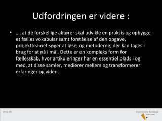 Udfordringen er videre :
• …, at de forskellige aktører skal udvikle en praksis og opbygge
et fælles vokabular samt forståelse af den opgave,
projektteamet søger at løse, og metoderne, der kan tages i
brug for at nå i mål. Dette er en kompleks form for
fællesskab, hvor artikuleringer har en essentiel plads i og
med, at disse samler, medierer mellem og transformerer
erfaringer og viden.
 