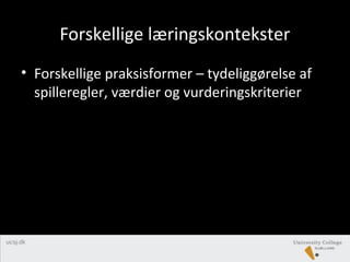 Forskellige læringskontekster
• Forskellige praksisformer – tydeliggørelse af
spilleregler, værdier og vurderingskriterier
 