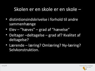Skolen er en skole er en skole –
• distintionsindskrivelse i forhold til andre
sammenhænge
• Elev – ”hæves” – grad af ”hævelse”
• Deltager –deltagelse – grad af? Kvalitet af
deltagelse?
• Lærende – læring? Omlæring? Ny-læring?
Selvkonstruktion.
 