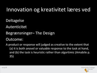 Innovation og kreativitet læres ved
Deltagelse
Autenticitet
Begrænsninger– The Design
Outcome:
A product or response will judged as creative to the extent that
(a) it is both anovel or valuable response to the task at hand,
and (b) the task is heuristic rather than algortimic (Amabile p.
35)
 