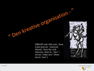“ Den kreative organisation - ”
ORIGIN mid 16th cent.: from
Latin innovat- ‘renewed,
altered,’ from the verb
innovare, from in- ‘into’ +
novare ‘make new’ (from
novus ‘new’).
 
