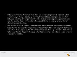 • In the years following World War Two, there was an increasing interest, especially within
American psychology, in identifying creativity traits and to developing measurements for
individual creativity. Growing criticism from the fields of psychology, management theory,
and also learning theory of this notion of measurability has opened up for a number of
alternative understandings.
• Firstly, they tell us that creativity is a term that is used to describe how novelty is generated.
• Secondly, that the understanding and hence the definition of the term is a product of history
and culture. In consequence, it is difficult to define creativity in a general sense. Rather it has
to be understood in the particular socio-cultural context where it is debated and/or where it
occurs (Saywer 2006).
 