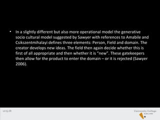 • In a slightly different but also more operational model the generative
socio cultural model suggested by Sawyer with references to Amabile and
Csikszentmihalayi defines three elements: Person, Field and domain. The
creator develops new ideas. The field then again decide whether this is
first of all appropriate and then whether it is “new”. These gatekeepers
then allow for the product to enter the domain – or it is rejected (Sawyer
2006).
 