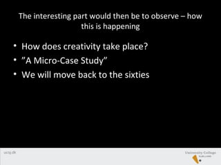 The interesting part would then be to observe – how
this is happening
• How does creativity take place?
• ”A Micro-Case Study”
• We will move back to the sixties
 