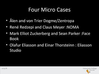 Four Micro Cases
• Ålen and von Trier Dogme/Zentropa
• René Redzepi and Claus Meyer :NOMA
• Mark Elliot Zuckerberg and Sean Parker :Face
Book
• Olafur Eliasson and Einar Thorsteinn : Eliasson
Studio
 