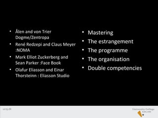 • Ålen and von Trier
Dogme/Zentropa
• René Redzepi and Claus Meyer
:NOMA
• Mark Elliot Zuckerberg and
Sean Parker :Face Book
• Olafur Eliasson and Einar
Thorsteinn : Eliasson Studio
• Mastering
• The estrangement
• The programme
• The organisation
• Double competencies
 