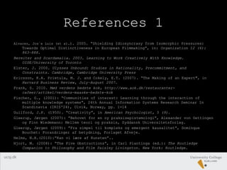References 1
Alvarez, Jos´e Luis (et al.). 2005. “Shielding Idiosyncrasy from Isomorphic Pressures:
Towards Optimal Distinctiveness in European Filmmaking”, in: Organization 12 (6):
863–888.
Bereiter and Scardamalia. 2003. Learning to Work Creatively With Knowledge.
OISE/University of Toronto
Elster, J. 2000. Ulysses Unbound: Studies in Rationality, Precommitment, and
Constraints. Cambridge, Cambridge University Press
Ericsson, K.A. Prietula, M. J. and Cokely, E.T. (2007). “The Making of an Expert", in
Harvard Business Review, July–August 2007.
Frank, S. 2010. Mød verdens bedste kok, http://www.aok.dk/restauranter-
cafeer/artikel/verdens-maaske-bedste-kok
Fischer, G., (2001): “Communities of interest: Learning through the interaction of
multiple knowledge systems”, 24th Annual Information Systems Research Seminar In
Scandinavia (IRIS'24), Ulvik, Norway, pp. 1-14
Guilford, J.P. (1950). “Creativity”, in American Psychologist, 5 (9).
Gleerup, Jørgen (2007): ”Behovet for en ny praksisepistemologi”, Alexander von Oettingen
og Finn Wiedemann: Mellem teori og praksis, Syddansk Universitetsforlag.
Gleerup, Jørgen (2009): ”Fra simpel til kompleks og emergent kausalitet”, Dominque
Bouchet: Forandringer af betydning, Forlaget Afveje.
Helms, N.H.(2010):”Kan vi lære af Kunsten”..
Hjort, M. (2008): “The Five Obstructions”, in Carl Plantinga (ed.): The Routledge
Companion to Philosophy and Film Paisley Livingston. New York: Routledge.
 