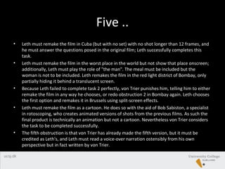 Five ..
• Leth must remake the film in Cuba (but with no set) with no shot longer than 12 frames, and
he must answer the questions posed in the original film; Leth successfully completes this
task.
• Leth must remake the film in the worst place in the world but not show that place onscreen;
additionally, Leth must play the role of "the man". The meal must be included but the
woman is not to be included. Leth remakes the film in the red light district of Bombay, only
partially hiding it behind a translucent screen.
• Because Leth failed to complete task 2 perfectly, von Trier punishes him, telling him to either
remake the film in any way he chooses, or redo obstruction 2 in Bombay again. Leth chooses
the first option and remakes it in Brussels using split-screen effects.
• Leth must remake the film as a cartoon. He does so with the aid of Bob Sabiston, a specialist
in rotoscoping, who creates animated versions of shots from the previous films. As such the
final product is technically an animation but not a cartoon. Nevertheless von Trier considers
the task to be completed successfully.
• The fifth obstruction is that von Trier has already made the fifth version, but it must be
credited as Leth's, and Leth must read a voice-over narration ostensibly from his own
perspective but in fact written by von Trier.
 