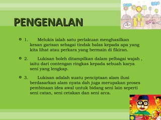 PENGENALAN
 1.       Melukis ialah satu perlakuan menghasilkan
       kesan garisan sebagai tindak balas kepada apa yang
       kita lihat atau perkara yang bermain di fikiran.

 2.       Lukisan boleh ditampilkan dalam pelbagai wajah ,
       iaitu dari contengan ringkas kepada sebuah karya
       seni yang lengkap.

 3.      Lukisan adalah suatu penciptaan alam ilusi
       berdasarkan alam nyata dah juga merupakan proses
       pembinaan idea awal untuk bidang seni lain seperti
       seni catan, seni cetakan dan seni arca.
 