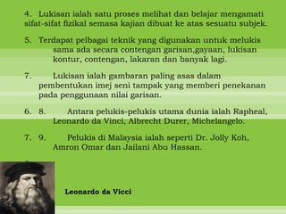 4. Lukisan ialah satu proses melihat dan belajar mengamati
sifat-sifat fizikal semasa kajian dibuat ke atas sesuatu subjek.

5. Terdapat pelbagai teknik yang digunakan untuk melukis
      sama ada secara contengan garisan,gayaan, lukisan
      kontur, contengan, lakaran dan banyak lagi.

7.      Lukisan ialah gambaran paling asas dalam
     pembentukan imej seni tampak yang memberi penekanan
     pada penggunaan nilai garisan.

6. 8.      Antara pelukis-pelukis utama dunia ialah Rapheal,
        Leonardo da Vinci, Albrecht Durer, Michelangelo.

7. 9.     Pelukis di Malaysia ialah seperti Dr. Jolly Koh,
        Amron Omar dan Jailani Abu Hassan.

8.


           Leonardo da Vicci
 