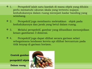  1.       Perspektif ialah satu kaedah di mana objek yang dilukis
       perlu mematuhi ukuran skala yang tertentu supaya
       kedudukannya dalam ruang menepati kadar banding yang
       seimbang.

 2.      Perspektif juga membantu meletakkan objek pada
       kedudukannya dan jarak yang betul dalam ruang.

 3.      Melalui perspektif, gambar yang dihasilkan menonjolkan
       kesan gambaran 3 dimensi.

 4.        Perspektif juga dapat dilihat secara garisan selari
       sebagaimana landasan kereta api dilihat bercantum pada
       titik lenyap di garisan horizon.



  Contoh gambaran

  perspektif objek

  Dalam ruang
 