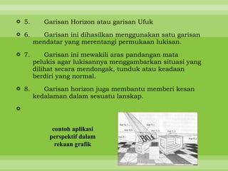  5.      Garisan Horizon atau garisan Ufuk

 6.      Garisan ini dihasilkan menggunakan satu garisan
       mendatar yang merentangi permukaan lukisan.

 7.       Garisan ini mewakili aras pandangan mata
       pelukis agar lukisannya menggambarkan situasi yang
       dilihat secara mendongak, tunduk atau keadaan
       berdiri yang normal.
 8.      Garisan horizon juga membantu memberi kesan
       kedalaman dalam sesuatu lanskap.




             contoh aplikasi
            perspektif dalam
              rekaan grafik
 