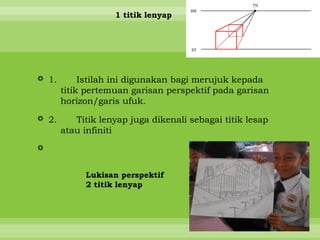 1 titik lenyap




 1.        Istilah ini digunakan bagi merujuk kepada
       titik pertemuan garisan perspektif pada garisan
       horizon/garis ufuk.

 2.      Titik lenyap juga dikenali sebagai titik lesap
       atau infiniti



            Lukisan perspektif
            2 titik lenyap
 