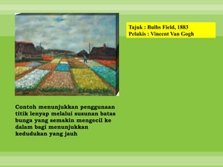 Tajuk : Bulbs Field, 1883
                                     Pelukis : Vincent Van Gogh




Contoh menunjukkan penggunaan
titik lenyap melalui susunan batas
bunga yang semakin mengecil ke
dalam bagi menunjukkan
kedudukan yang jauh
 