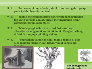  1.      Ton merujuk kepada darjah ukuran terang dan gelap
       pada kelabu bersifat neutral.

 2.       Teknik meletakkan gelap dan terang menggunakan
       ton yang berbeza adalah untuk meningkatkan kesan
       gambaran permukaan objek.

 3.        Teknik penghasilan ton untuk lukisan boleh
       dihasilkan menggunakan teknik lorek. Pangkah silang,
       titik-titik dan juga teknik gosokan.

 4.      Penghasilan jalinan melalui teknik-teknik di atas
       juga mampu memberikan kesan visual yang lebih
       menarik.






                                                Ton menggunaka
 
