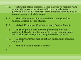  1.      Tetingkap fokus adalah sejenis alat bantu melukis yang
       mudah digunakan untuk memilih dan mendapatkan
       gubahan atau sudut menarik serta mengarahkan tumpuan
       kepada sesuatu objek khusus.
 2.       Alat ini biasanya digunakan dalam menghasilkan
       lukisan lanskap di luar studio.
 3.      Nisbah Keemasan (Golden section/Golden Mean)
 4.      Ini merupakan satu kaedah perkiraan oleh ahli
       matematik Greek yang bernama Eves bagi menentukan
       kedudukan sesuatu pusat tumpuan dalam gambar.
 5.      Tujuannya untuk mendapatkan pandangan menarik
       yang ideal.
 6.      Alat dan Bahan dalam Lukisan

 