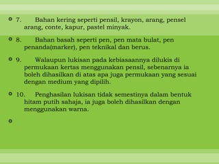  7.      Bahan kering seperti pensil, krayon, arang, pensel
       arang, conte, kapur, pastel minyak.

 8.      Bahan basah seperti pen, pen mata bulat, pen
       penanda(marker), pen teknikal dan berus.

 9.       Walaupun lukisan pada kebiasaannya dilukis di
       permukaan kertas menggunakan pensil, sebenarnya ia
       boleh dihasilkan di atas apa juga permukaan yang sesuai
       dengan medium yang dipilih.

 10.   Penghasilan lukisan tidak semestinya dalam bentuk
    hitam putih sahaja, ia juga boleh dihasilkan dengan
    menggunakan warna.


 