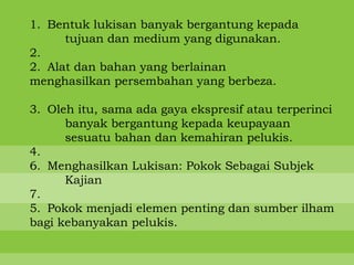 1. Bentuk lukisan banyak bergantung kepada
      tujuan dan medium yang digunakan.
2.
2. Alat dan bahan yang berlainan
menghasilkan persembahan yang berbeza.

3. Oleh itu, sama ada gaya ekspresif atau terperinci
      banyak bergantung kepada keupayaan
      sesuatu bahan dan kemahiran pelukis.
4.
6. Menghasilkan Lukisan: Pokok Sebagai Subjek
      Kajian
7.
5. Pokok menjadi elemen penting dan sumber ilham
bagi kebanyakan pelukis.
 