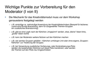 Wichtige Punkte zur Vorbereitung für den 
Moderator (I von II) 
 Die Mechanik für das Kreativitätsmodul muss vor dem Workshop 
genauestens festgelegt werden 
– z.B. einstufige vs. mehrstufige Anwendung der Kreativitätstechniken (Beispiel für letzteres: 
zuerst eine Runde Brainwriting, dann für ausgewählte Themen-Gruppen 
ein zusätzliches Brainstorming) 
– z.B. gibt es eine Logik nach der Kärtchen „hingepinnt“ werden, etwa „kleine“ Ideen links, 
„große“ Ideen rechts 
– z.B. kann der Moderator weitere Notizen auf den Kärtchen machen 
– z.B. wie werden Gruppen gebildet – Kärtchen umhängen (mit oder ohne eigene „Gruppen- 
Kärtchen“ zur Titulierung der Gruppe) 
– z.B. bei Verwendung zusätzlicher Sortierungs- oder Konkretisierungs-Plots: 
werden die bestehenden Kärtchen auf diese Plots transferiert, oder werden 
die Themen auf den Plots neu hingeschrieben 
 