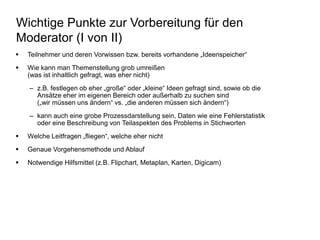 Wichtige Punkte zur Vorbereitung für den 
Moderator (I von II) 
 Teilnehmer und deren Vorwissen bzw. bereits vorhandene „Ideenspeicher“ 
 Wie kann man Themenstellung grob umreißen 
(was ist inhaltlich gefragt, was eher nicht) 
– z.B. festlegen ob eher „große“ oder „kleine“ Ideen gefragt sind, sowie ob die 
Ansätze eher im eigenen Bereich oder außerhalb zu suchen sind 
(„wir müssen uns ändern“ vs. „die anderen müssen sich ändern“) 
– kann auch eine grobe Prozessdarstellung sein, Daten wie eine Fehlerstatistik 
oder eine Beschreibung von Teilaspekten des Problems in Stichworten 
 Welche Leitfragen „fliegen“, welche eher nicht 
 Genaue Vorgehensmethode und Ablauf 
 Notwendige Hilfsmittel (z.B. Flipchart, Metaplan, Karten, Digicam) 
