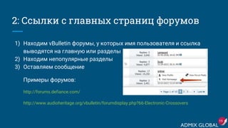 2: Ссылки с главных страниц форумов
1) Находим vBulletin форумы, у которых имя пользователя и ссылка
выводятся на главную или разделы
2) Находим непопулярные разделы
3) Оставляем сообщение
Примеры форумов:
http://forums.defiance.com/
http://www.audioheritage.org/vbulletin/forumdisplay.php?66-Electronic-Crossovers
15
 