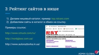 3: Рейтинг сайтов в нише
1) Делаем нишевый каталог, пример: top.rstcars.com
2) Добавляем сайты в каталог в обмен на ссылку.
Примеры ссылок:
http://www.ictruck.com/ru/
http://nordglass.com.ua/
http://www.autorazborka.in.ua/
16
 