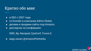 Кратко обо мне:
● в SEO с 2007 года.
● сo-founder в компании Admix Global.
● делаем и продаем сайты под Amazon.
● докладчик на конферциях:
DMC, 8p, Nazapad, CpaConf, Точка G.
● веду канал @AmazonPartnerka
2
 