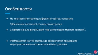 Особенности
● На внутренние страницы аффилиат сайтов, например
10bestreview.com/event ссылки ставят редко.
● С самого начала делаем сайт под Event (позже меняем контент ).
● Размещаемся на тех сайтах, где сохраняются прошедшие
мероприятия иначе позже ссылка будет удалена.
23
 