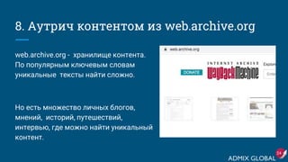 8. Аутрич контентом из web.archive.org
web.archive.org - хранилище контента.
По популярным ключевым словам
уникальные тексты найти сложно.
Но есть множеcтво личных блогов,
мнений, историй, путешествий,
интервью, где можно найти уникальный
контент.
24
 
