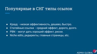 Популярные в СНГ типы ссылок
● Крауд - низкая эффективность, дешево, быстро.
● Статейные ссылки - средний эффект, дорого, долго.
● PBN - могут дать хороший эффект, риски.
● Niche edits, редиректы, главные страницы, etc.
3
 