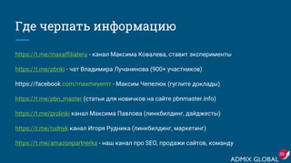 Где черпать информацию
https://t.me/maxaffiliateru - канал Максима Ковалева, ставит эксперименты
https://t.me/pbnki - чат Владимира Лучанинова (900+ участников)
https://facebook.com/maxmeyerrrr - Максим Чепелюк (гуглите доклады)
https://t.me/pbn_master (статьи для новичков на сайте pbnmaster.info)
https://t.me/prolinki канал Максима Павлова (линкбилдинг, дайджесты)
https://t.me/rudnyk канал Игоря Рудника (линкбилдинг, маркетинг)
https://t.me/amazonpartnerka - наш канал про SEO, продажи сайтов, команду
30
 