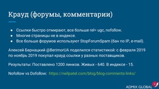 Крауд (форумы, комментарии)
● Ссылки быстро отмирают, все больше rel= ugc, nofollow.
● Многие страницы не в индексе.
● Все больше форумов используют StopForumSpam (бан по IP, e-mail).
Алексей Бернацкий @BerimorUA поделился статистикой: с февраля 2019
по ноябрь 2019 покупал крауд ссылки у разных поставщиков.
Результаты: Поставлено 1200 линков. Живых - 640. В индексе - 15.
Nofollow vs Dofollow: https://neilpatel.com/blog/blog-comments-links/
4
 