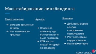 Масштабирование линкбилдинга
Аутсорс
➔ Ссылки по
принципу: где
быстрее и легче
было поставить
➔ PBN часто с
плохой историей
по вебархиву
8
Команда
➔ Добываем редкие
ссылки -
конкурентное
преимущество
➔ Рост экспертизы
внутри команды
➔ База вебмастеров
Самостоятельно
➔ Большие временные
затраты
➔ Нет налаженного
процесса
 