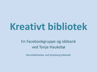 Kreativt bibliotek
En Facebookgruppe og idébank
ved Tonje Haukebø
Barnebibliotekar ved Sarpsborg bibliotek
 