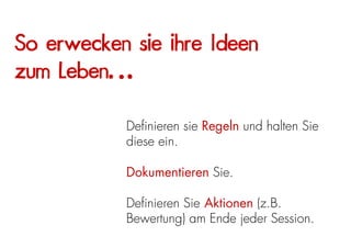 So erwecken sie ihre Ideen
zum Leben…

           Definieren sie Regeln und halten Sie
           diese ein.

           Dokumentieren Sie.

           Definieren Sie Aktionen (z.B.
           Bewertung) am Ende jeder Session.
 