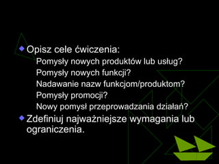 Cele dyskusji Opisz cele ćwiczenia : Pomysły nowych produktów lub usług ? Pomysły nowych funkcji ? Nadawanie nazw funkcjom/produktom ? Pomysły promocji ? Nowy pomysł przeprowadzania działań ? Zdefiniuj najważniejsze wymagania lub ograniczenia . 