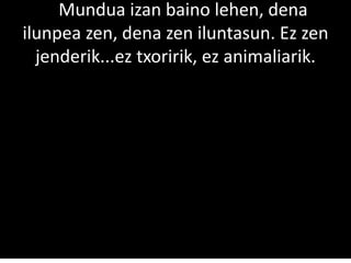 ssMundua izan baino lehen, dena
ilunpea zen, dena zen iluntasun. Ez zen
jenderik...ez txoririk, ez animaliarik.
 