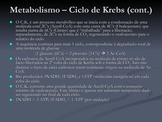 Metabolismo – Ciclo de Krebs (cont.) O C.K. é um processo metabólico que se inicia com a condensação de uma molécula com 2C’s (Acetil-CoA) com uma outra de 4C’s (Oxaloacetato) que resulta numa de 6C’s (Citrato) que é “trabalhada” para a libertação, separadamente, de 2C’s na forma de CO 2,  regenerando o oxaloacetato para o reinício do ciclo. A sequência continua para mais 1 ciclo, correspondente à degradação total de uma molécula de glucose  (1 glucose (6C’s) = 2 piruvato (3 C’s)    2 Ac-CoA). Os carbonos da Acetil-CoA incorporados na molécula de citrato só são de facto libertados na 2ª volta do ciclo de Krebs sob a forma de CO 2 . Isto não diminui o facto de estes carbonos terem realmente origem na molécula de Ac-CoA. São produzidos 3NADH, 1FADH 2  e 1ATP (moléculas energéticas) em cada volta do ciclo. O C.K. converte uma grande quantidade de Acetil-CoA com o consumo mínimo de oxaloacetato. Este último é apenas um substrato temporário dado ser regenerado no final de cada ciclo. 1NADH = 3 ATP; 1FADH 2  = 1 ATP (por oxidação) 