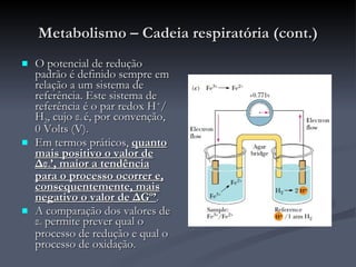 Metabolismo – Cadeia respiratória (cont.) O potencial de redução padrão é definido sempre em relação a um sistema de referência. Este sistema de referência é o par redox H + /H 2 , cujo  ε º  é, por convenção, 0 Volts (V). Em termos práticos,  quanto mais positivo o valor de  Δε º ’, maior a tendência para o processo ocorrer e, consequentemente, mais negativo o valor de  Δ Gº’ . A comparação dos valores de  ε º  permite prever qual o processo de redução e qual o processo de oxidação. 