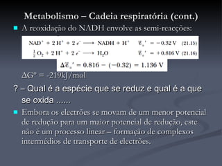 Metabolismo – Cadeia respiratória (cont.) A reoxidação do NADH envolve as semi-reacções: Δ Gº = -219kJ/mol ? – Qual é a espécie que se reduz e qual é a que se oxida ...... Embora os electrões se movam de um menor potencial de redução para um maior potencial de redução, este não é um processo linear – formação de complexos intermédios de transporte de electrões. 