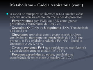 Metabolismo – Cadeia respiratória (cont.) A cadeia de transporte de electrões (c.t.e.) envolve várias espécies moleculares como intermediários do processo: -  Flavoproteínas  com FMN ou FAD como grupos prostéticos. Transferência de 1 ou 2 e - s; -  Coenzima Q  (CoQ) ou  Ubiquinona  (UQ). Transferência de 1 ou 2 e - s; -  Citocromos  (proteínas com o grupo prostético  heme ) envolvidos no transporte ou transferência de 1 e - . Neste processo o Fe é oxidado e reduzido Fe 2+ /Fe 3+ . Inclui os citocromos  a, a3, b, c  e  c1; - Diversas  proteínas Fe-S  que participam na transferência de um electrão entre os estados Fe 2+ /Fe 3+ ; -  Proteínas associadas ao cobre , envolvidas na transferência de um e -  entre os estados Cu + /Cu 2+ . 