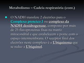 Metabolismo – Cadeia respiratória (cont.) O NADH transfere 2 electrões para o  Complexo proteico I  ou  complexo da NADH desidrogenase , composto por mais de 25 flavoproteínas fixas na matriz mitocondrial e que estabelecem a ponte com o espaço intermembrana. O receptor final dos electrões neste complexo é a  Ubiquinona  que se reduz a  Ubiquinol . 