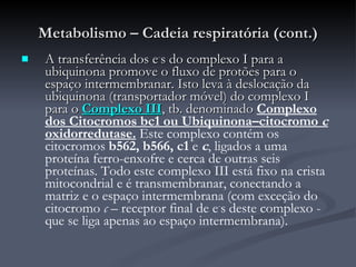 Metabolismo – Cadeia respiratória (cont.) A transferência dos e - s do complexo I para a ubiquinona promove o fluxo de protões para o espaço intermembranar. Isto leva à deslocação da ubiquinona (transportador móvel) do complexo I para o  Complexo III , tb. denominado  Complexo dos Citocromos bc1 ou Ubiquinona–citocromo  c  oxidorredutase.  Este complexo contém os citocromos  b562, b566, c1  e  c , ligados a uma proteína ferro-enxofre e cerca de outras seis proteínas. Todo este complexo III está fixo na crista mitocondrial e é transmembranar, conectando a matriz e o espaço intermembrana (com exceção do citocromo  c  – receptor final de e - s deste complexo - que se liga apenas ao espaço intermembrana).  